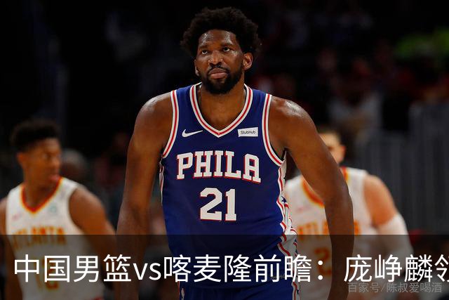 中国男篮vs喀麦隆前瞻：庞峥麟领衔后卫国手有望大战NBA现役球员