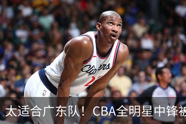 太适合广东队！CBA全明星中锋被多队疯抢，朱芳雨有望完成截胡？